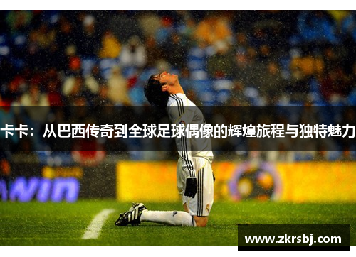 卡卡：从巴西传奇到全球足球偶像的辉煌旅程与独特魅力