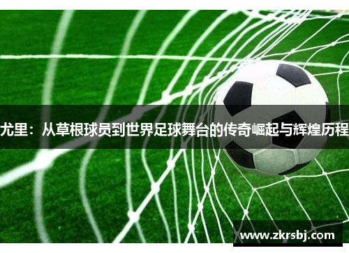 尤里：从草根球员到世界足球舞台的传奇崛起与辉煌历程