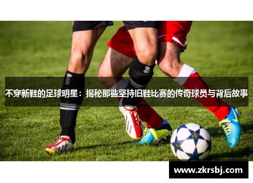 不穿新鞋的足球明星：揭秘那些坚持旧鞋比赛的传奇球员与背后故事