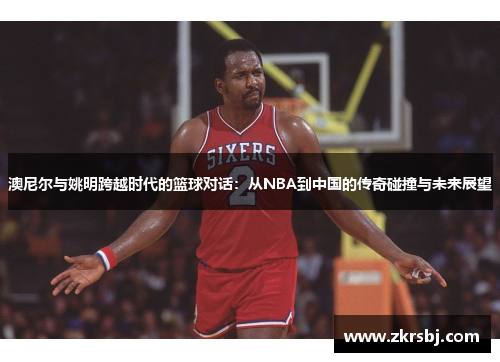 澳尼尔与姚明跨越时代的篮球对话：从NBA到中国的传奇碰撞与未来展望