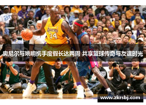 奥尼尔与姚明携手度假长达两周 共享篮球传奇与友谊时光