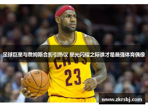 足球巨星与詹姆斯合影引热议 星光闪耀之际谁才是最强体育偶像