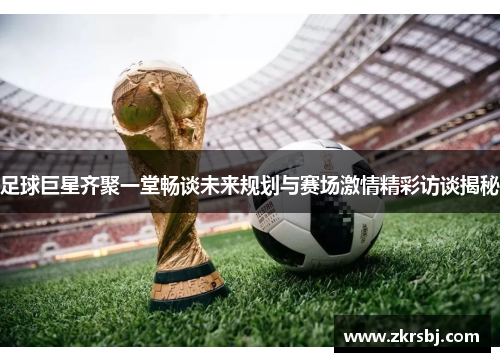 足球巨星齐聚一堂畅谈未来规划与赛场激情精彩访谈揭秘